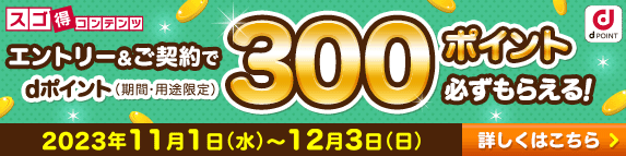 スゴ得コンテンツ エントリー＆ご契約で dポイント（期間・用途限定）300ポイント 必ずもらえる！ 2023年11月1日（水）～12月3日（日） 詳しくはこちら