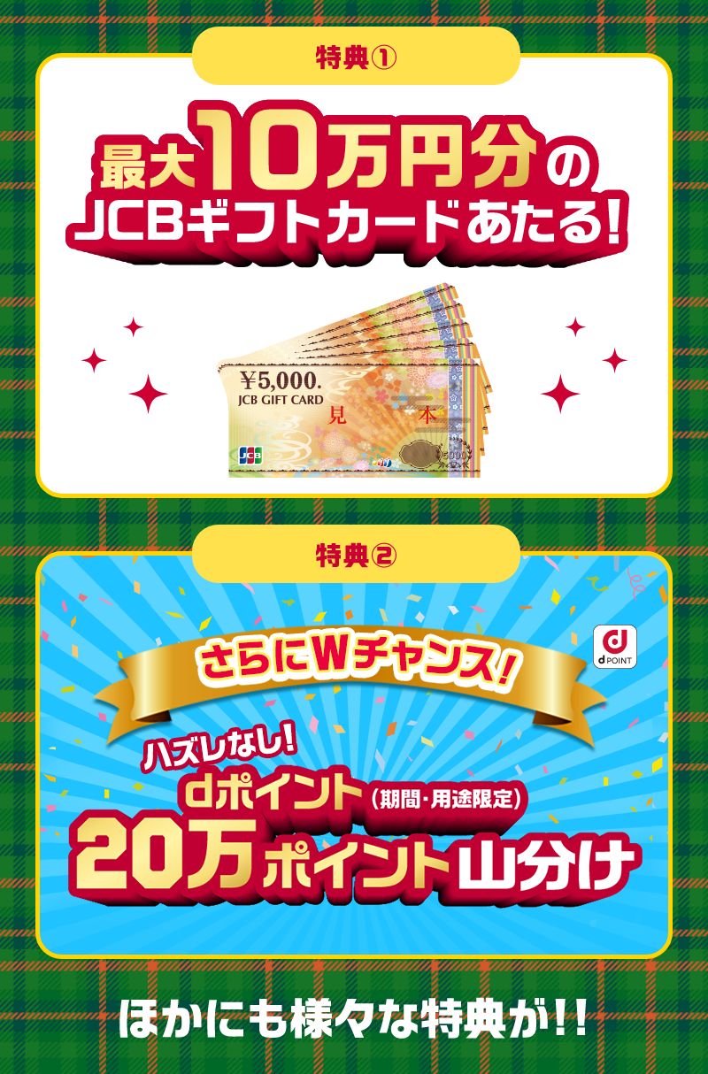 特典1　最大10万円分のJCBギフトカードあたる！　特典2　さらにWチャンス！ハズレなし！dポイント（期間・用途限定）20万ポイント山分け　ほかにも様々な特典が！！