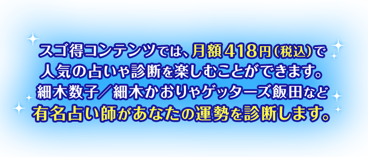 スゴ得コンテンツでは、月額418円(税込)で人気の占いや診断を楽しむことができます。細木数子／細木かおりやゲッターズ飯田など有名占い師があなたの運勢を診断します。