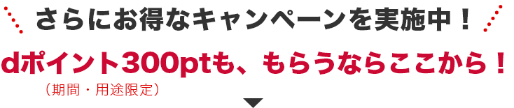 さらにお得なキャンペーンを実施中！　dポイント（期間・用途限定）300ptも、もらうならここから！