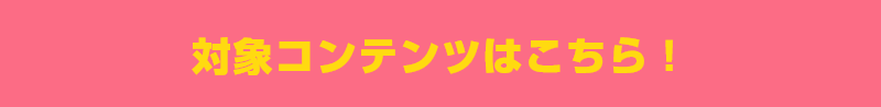 対象コンテンツはこちら！