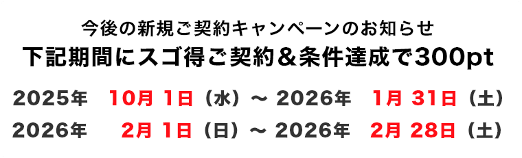 下記期間にスゴ得ご契約&条件達成で300pt 2025年10月1日(水)~2026年1月31日(土) 2026年2月1日(日)~2026年2月28日(土)