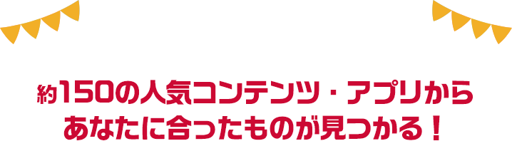 約150の人気コンテンツ・アプリからあなたに合ったものが見つかる！
