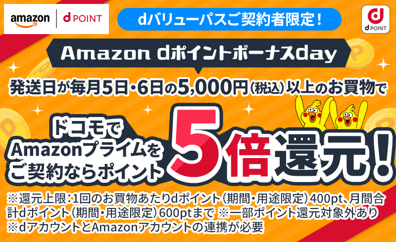 dバリューパスご契約者限定！ Amazon dポイントボーナスday 発送日が毎月5日・6日の5,000円（税込）以上のお買物でドコモでAmazonプライムをご契約ならポイント5倍還元！ ※還元上限：1回のお買物あたりdポイント（期間・用途限定）400pt、月間合計dポイント（期間・用途限定）600ptまで ※一部ポイント還元対象外あり ※dアカウントとAmazonアカウントの連携が必要