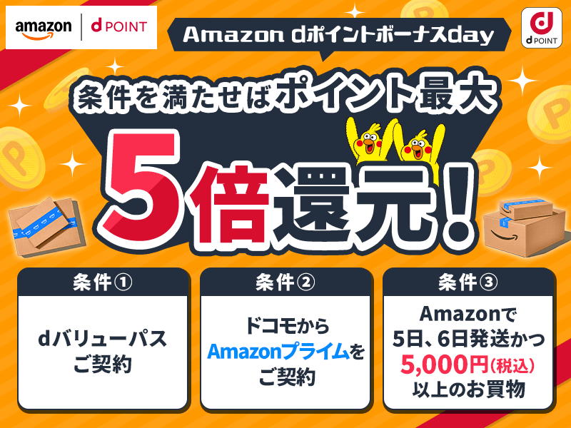 Amazon dポイントボーナスday 条件を満たせばポイント最大5倍還元！　条件(1)dバリューパスご契約 (2)ドコモからAmazonプライムをご契約 (3)Amazonで5日、6日発送かつ5,000円（税込）以上のお買物