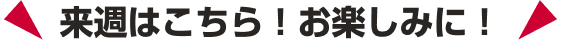 来週はこちら！お楽しみに！