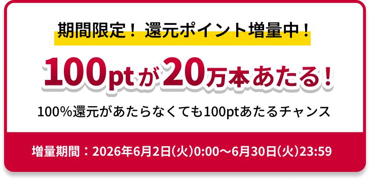 期間限定！還元ポイント増量中！100ptが20万本あたる！100％還元があたらなくても100ptあたるチャンス　増量期間：2026年6月2日（火）0:00～6月30日（火）23:59