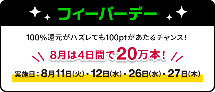 フィーバーデー　100%還元がハズレても100ptがあたるチャンス！　8月は4日間で20万本！　実施日：8月11日(火)・12日(水)・26日(水)・27日(木)