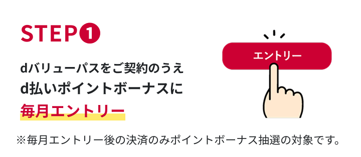 STEP1　dバリューパスをご契約のうえd払いポイントボーナスに毎月エントリー　※毎月エントリー後の決済のみポイントボーナス抽選の対象です。