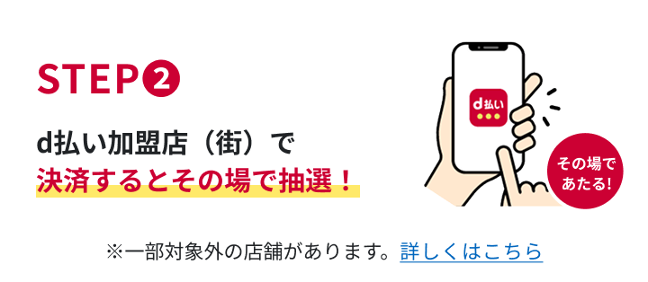 STEP2　d払い加盟店（街）で決済するとその場で抽選！　※一部対象外の店舗があります。詳しくはこちら