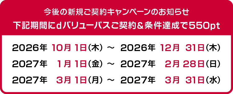 今後の新規ご契約キャンペーンのお知らせ 下記期間にdバリューパスご契約＆条件達成で550pt　2026年10月1日（木）～2026年12月31日（木）、2027年1月1日（金）～2027年2月28日（日）、2027年3月1日（月）～2027年3月31日（水）
