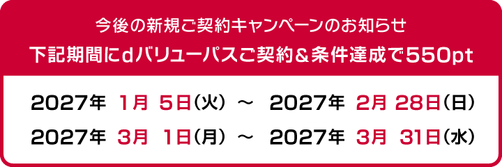 今後の新規ご契約キャンペーンのお知らせ 下記期間にdバリューパスご契約＆条件達成で550pt　2027年1月5日（火）～2027年2月28日（日）、2027年3月1日（月）～2027年3月31日（水）