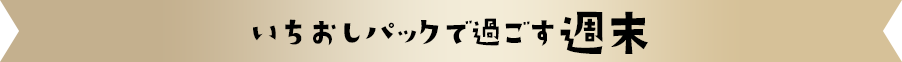いちおしパックで過ごす週末